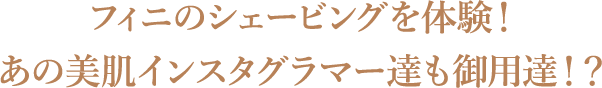 フィニのシェービングを体験！あの美肌インスタグラマー達も御用達！？