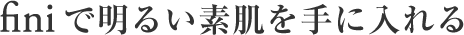 finiで明るい素肌を手にいれる