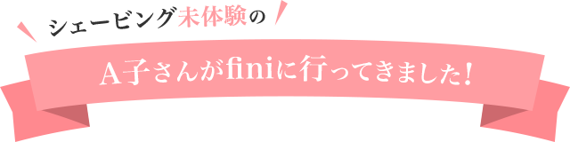 finiのシェービングって実際どんな感じなの?
