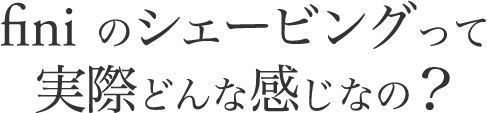 finiのシェービングって実際どんな感じなの?