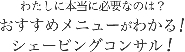 わたしに本当に必要なのは？おすすめメニューがわかる！シェービングコンサル！